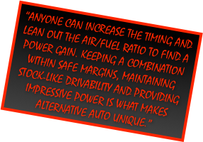 “Anyone can increase the timing and lean out the Air/Fuel ratio to find a power gain. Keeping a combination within safe margins, maintaining stock-like drivability and providing impressive power is what makes Alternative Auto Unique.”