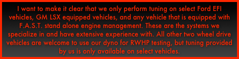 I want to make it clear that we only perform tuning on select Ford EFI vehicles, GM LSX equipped vehicles, and any vehicle that is equipped with F.A.S.T. stand alone engine management. These are the systems we specialize in and have extensive experience with. All other two wheel drive vehicles are welcome to use our dyno for RWHP testing, but tuning provided by us is only available on select vehicles.